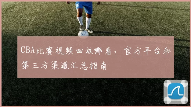 CBA比赛视频回放哪看，官方平台和第三方渠道汇总指南