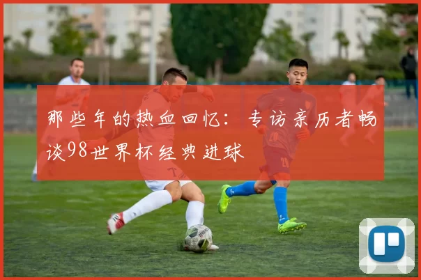 那些年的热血回忆：专访亲历者畅谈98世界杯经典进球