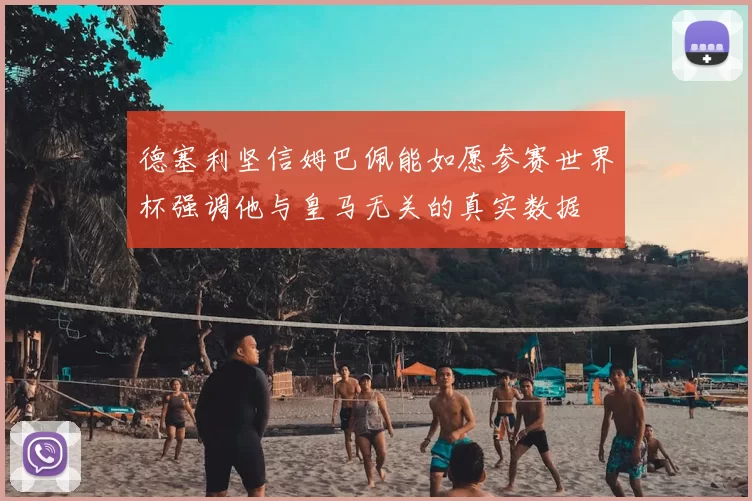 德塞利坚信姆巴佩能如愿参赛世界杯强调他与皇马无关的真实数据