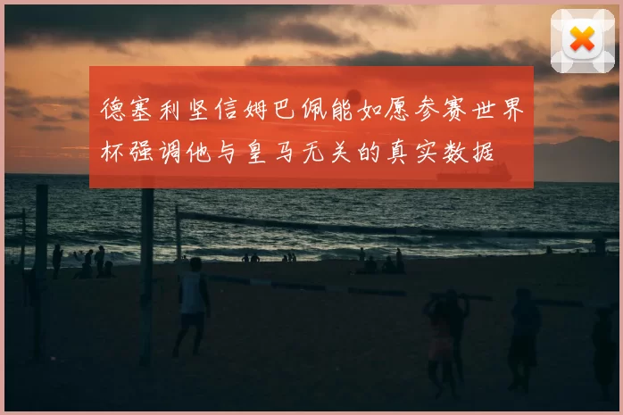德塞利坚信姆巴佩能如愿参赛世界杯强调他与皇马无关的真实数据