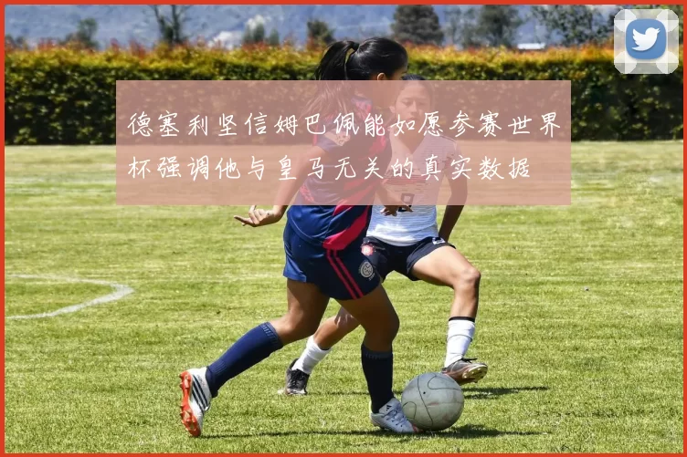 德塞利坚信姆巴佩能如愿参赛世界杯强调他与皇马无关的真实数据