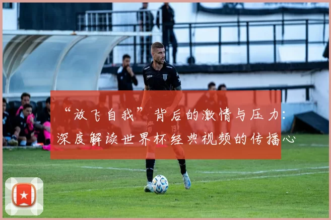 “放飞自我”背后的激情与压力:深度解读世界杯经典视频的传播心理学
