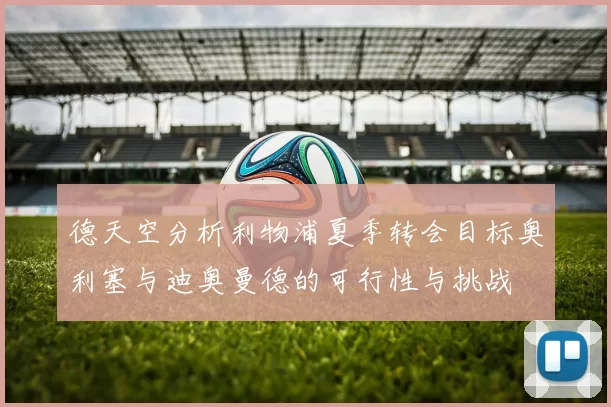 德天空分析利物浦夏季转会目标奥利塞与迪奥曼德的可行性与挑战