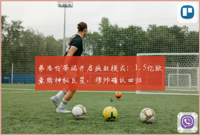 弗洛伦蒂诺开启疯狂模式:1.5亿欧豪购神秘巨星,穆帅确认回归