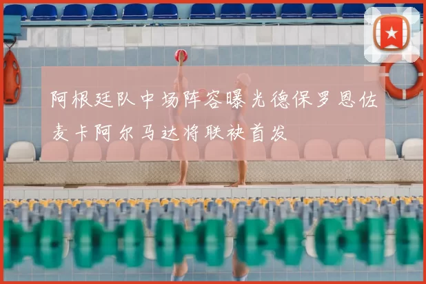 阿根廷队中场阵容曝光德保罗恩佐麦卡阿尔马达将联袂首发
