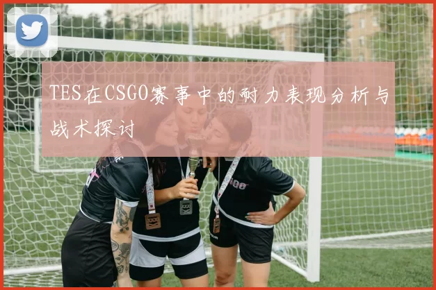 TES在CSGO赛事中的耐力表现分析与战术探讨