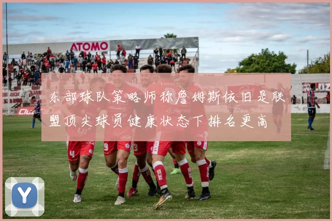 东部球队策略师称詹姆斯依旧是联盟顶尖球员健康状态下排名更高