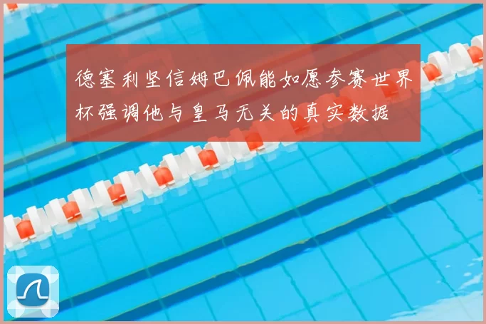 德塞利坚信姆巴佩能如愿参赛世界杯强调他与皇马无关的真实数据