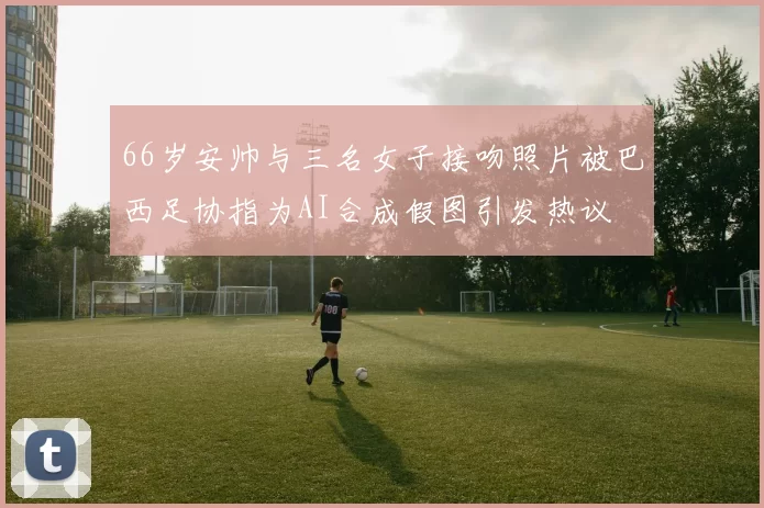 66岁安帅与三名女子接吻照片被巴西足协指为AI合成假图引发热议