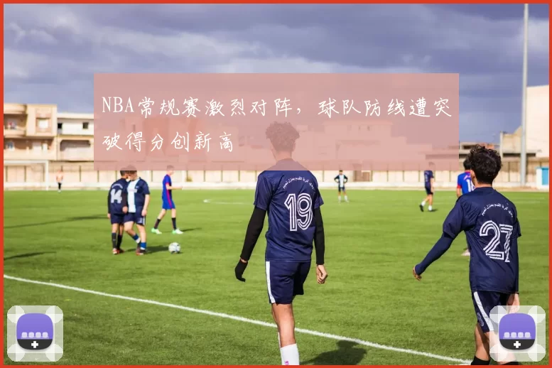 NBA常规赛激烈对阵,球队防线遭突破得分创新高
