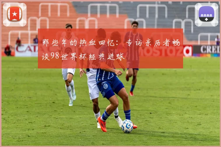 那些年的热血回忆：专访亲历者畅谈98世界杯经典进球