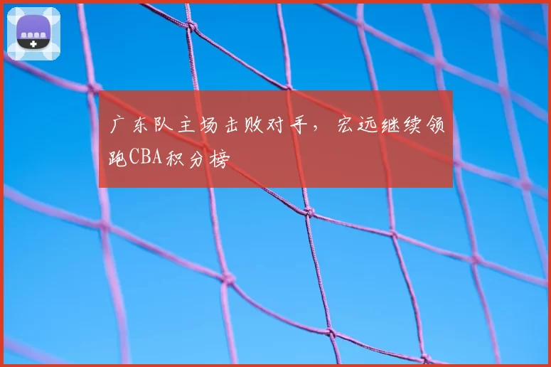 广东队主场击败对手,宏远继续领跑CBA积分榜
