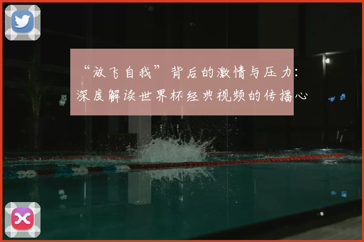 “放飞自我”背后的激情与压力:深度解读世界杯经典视频的传播心理学