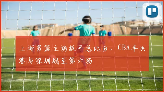 上海男篮主场扳平总比分,CBA半决赛与深圳战至第六场