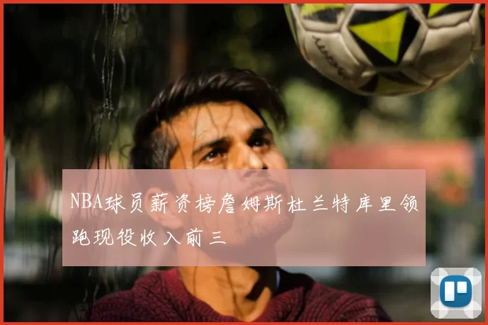 NBA球员薪资榜詹姆斯杜兰特库里领跑现役收入前三