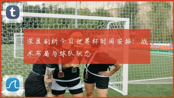 深度剖析今日世界杯时间安排：战术布局与球队状态