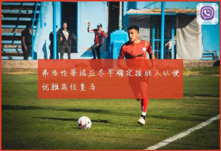 弗洛伦蒂诺应尽早确定接班人以便优雅离任皇马