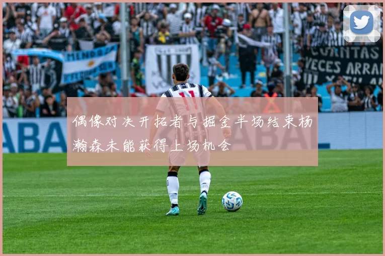 偶像对决开拓者与掘金半场结束杨瀚森未能获得上场机会