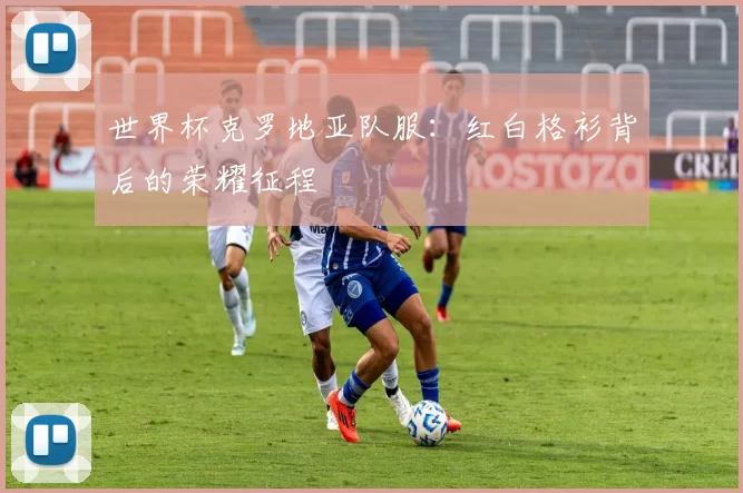 世界杯克罗地亚队服:红白格衫背后的荣耀征程