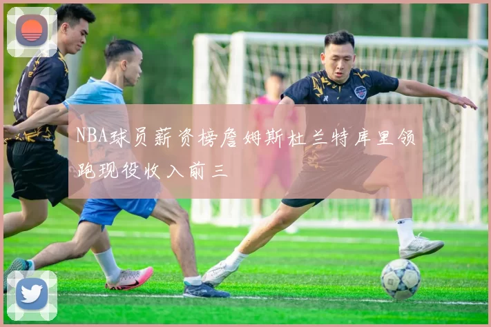 NBA球员薪资榜詹姆斯杜兰特库里领跑现役收入前三