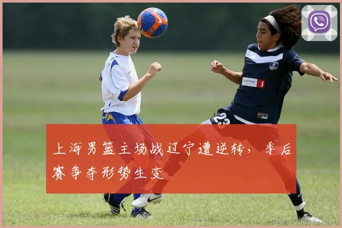 上海男篮主场战辽宁遭逆转,季后赛争夺形势生变