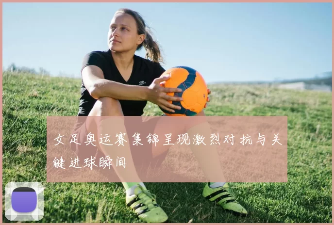 女足奥运赛集锦呈现激烈对抗与关键进球瞬间