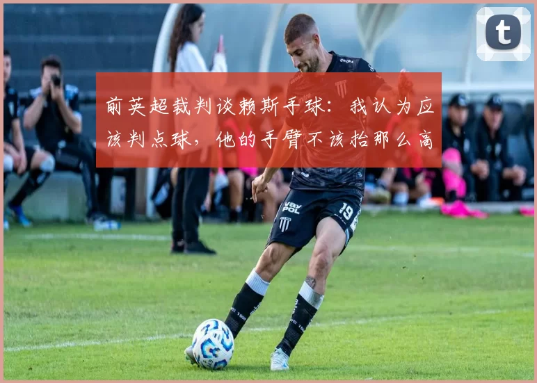 前英超裁判谈赖斯手球:我认为应该判点球,他的手臂不该抬那么高