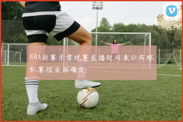 NBA新赛季常规赛直播时间表公布球队赛程安排确定