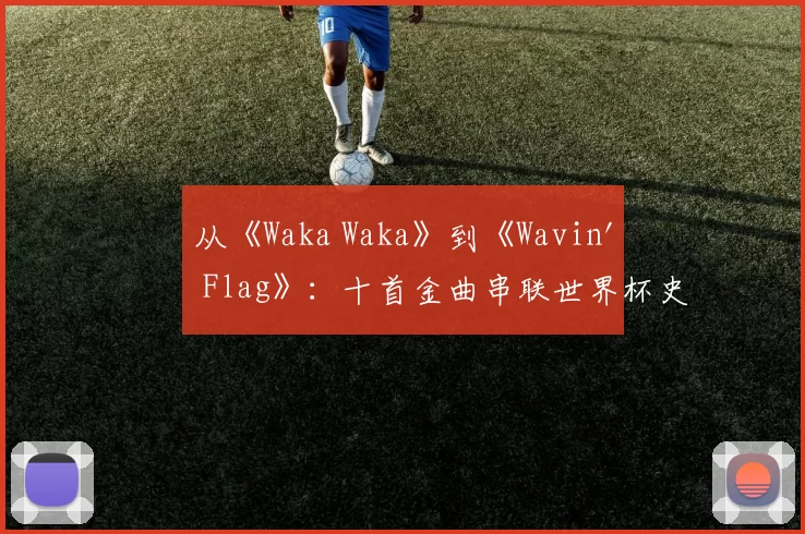 从《Waka Waka》到《Wavin' Flag》：十首金曲串联世界杯史
