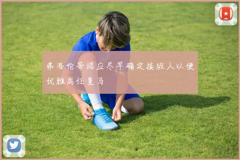 弗洛伦蒂诺应尽早确定接班人以便优雅离任皇马