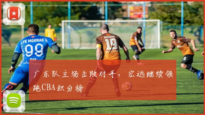 广东队主场击败对手，宏远继续领跑CBA积分榜