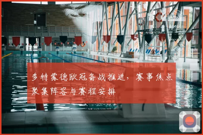 多特蒙德欧冠备战推进，赛事焦点聚集阵容与赛程安排