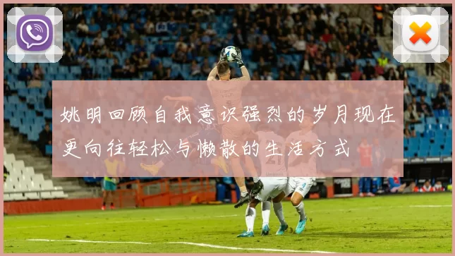 姚明回顾自我意识强烈的岁月现在更向往轻松与懒散的生活方式
