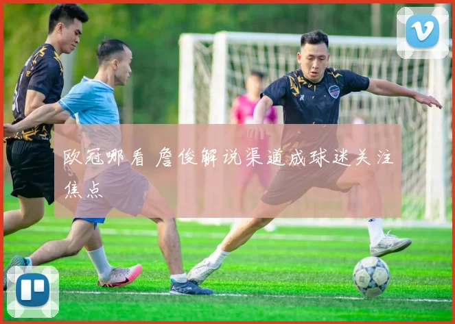 欧冠哪看 詹俊解说渠道成球迷关注焦点