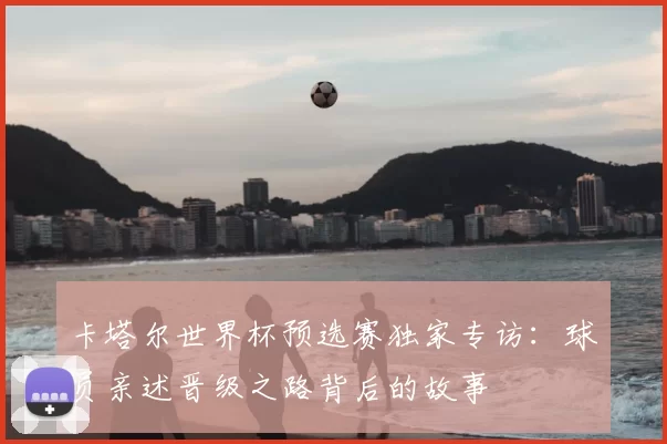 卡塔尔世界杯预选赛独家专访:球员亲述晋级之路背后的故事