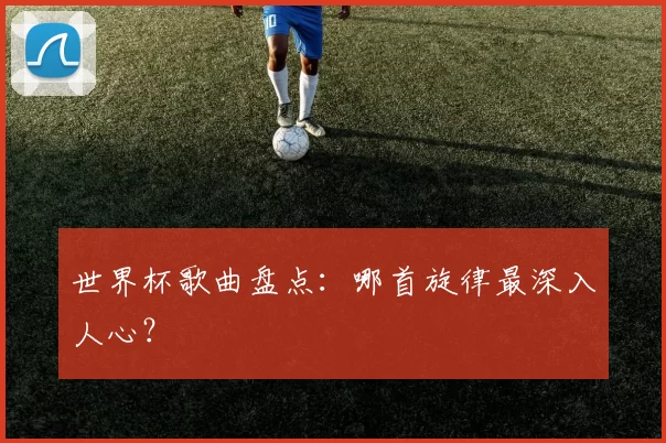 世界杯歌曲盘点：哪首旋律最深入人心？