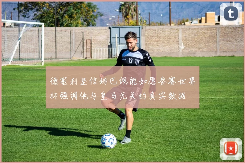 德塞利坚信姆巴佩能如愿参赛世界杯强调他与皇马无关的真实数据