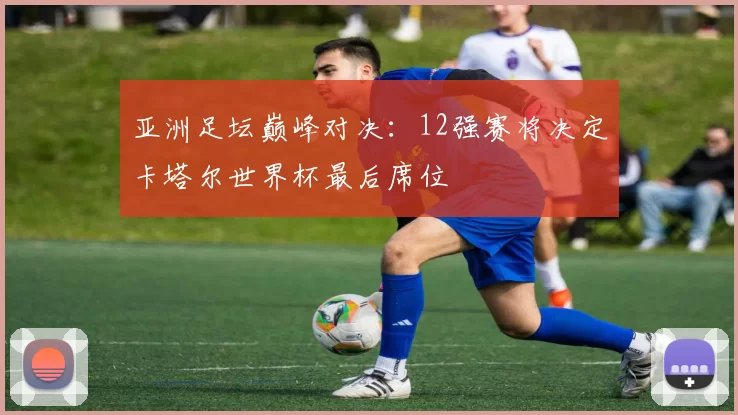 亚洲足坛巅峰对决:12强赛将决定卡塔尔世界杯最后席位