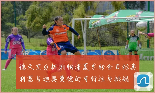 德天空分析利物浦夏季转会目标奥利塞与迪奥曼德的可行性与挑战